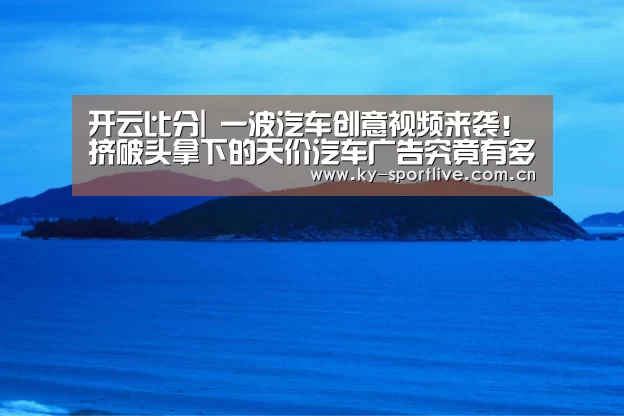 开云比分|
一波汽车创意视频来袭!挤破头拿下的天价汽车广告究竟有多牛?(图3) KAIYUN首页